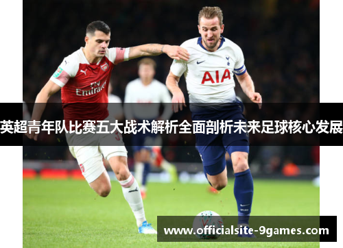 英超青年队比赛五大战术解析全面剖析未来足球核心发展 英超青年队比赛五大战术解析全面剖析未来足球核心发展