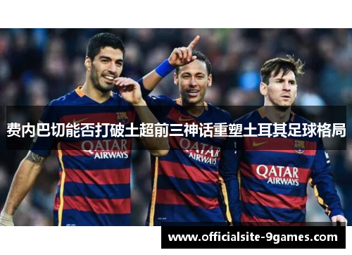 费内巴切能否打破土超前三神话重塑土耳其足球格局