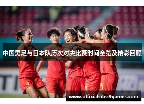 中国男足与日本队历次对决比赛时间全览及精彩回顾 中国男足与日本队历次对决比赛时间全览及精彩回顾
