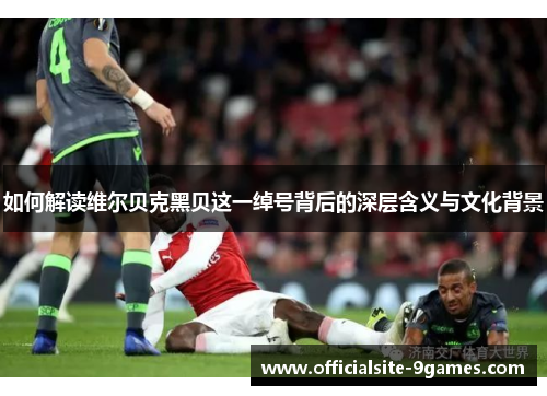 如何解读维尔贝克黑贝这一绰号背后的深层含义与文化背景 如何解读维尔贝克黑贝这一绰号背后的深层含义与文化背景