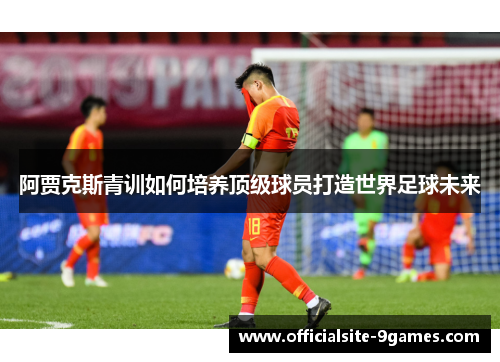 阿贾克斯青训如何培养顶级球员打造世界足球未来