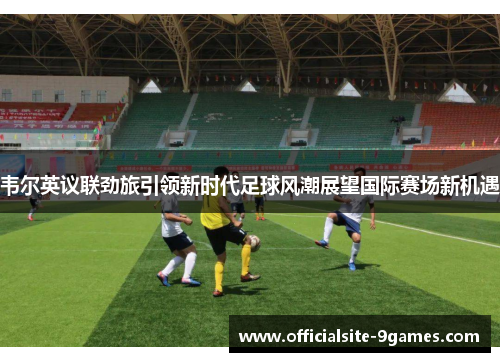 韦尔英议联劲旅引领新时代足球风潮展望国际赛场新机遇