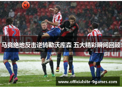 马竞绝地反击逆转勒沃库森 五大精彩瞬间回顾