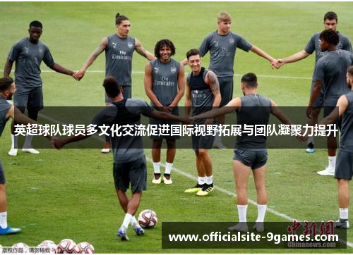 英超球队球员多文化交流促进国际视野拓展与团队凝聚力提升