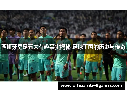 西班牙男足五大有趣事实揭秘 足球王国的历史与传奇