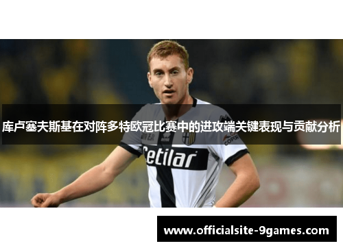 库卢塞夫斯基在对阵多特欧冠比赛中的进攻端关键表现与贡献分析 库卢塞夫斯基在对阵多特欧冠比赛中的进攻端关键表现与贡献分析