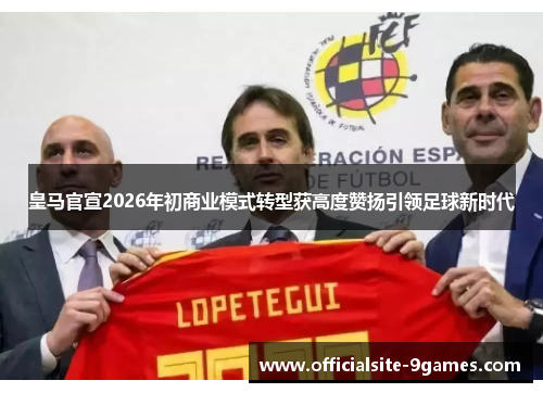皇马官宣2026年初商业模式转型获高度赞扬引领足球新时代