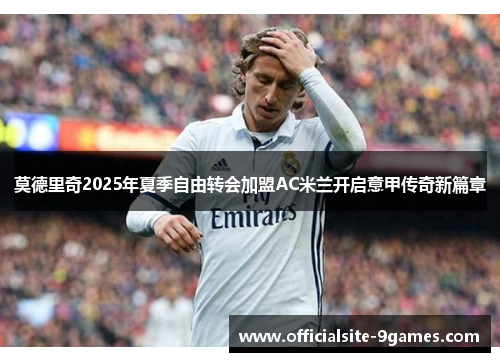 莫德里奇2025年夏季自由转会加盟AC米兰开启意甲传奇新篇章