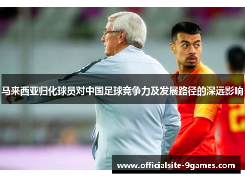 马来西亚归化球员对中国足球竞争力及发展路径的深远影响 马来西亚归化球员对中国足球竞争力及发展路径的深远影响
