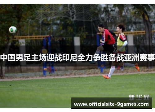 中国男足主场迎战印尼全力争胜备战亚洲赛事 中国男足主场迎战印尼全力争胜备战亚洲赛事